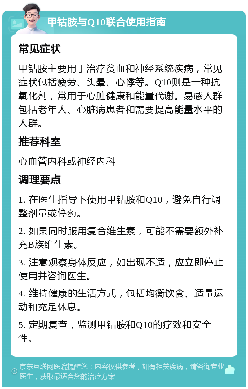 甲钴胺与Q10联合使用指南 常见症状 甲钴胺主要用于治疗贫血和神经系统疾病，常见症状包括疲劳、头晕、心悸等。Q10则是一种抗氧化剂，常用于心脏健康和能量代谢。易感人群包括老年人、心脏病患者和需要提高能量水平的人群。 推荐科室 心血管内科或神经内科 调理要点 1. 在医生指导下使用甲钴胺和Q10，避免自行调整剂量或停药。 2. 如果同时服用复合维生素，可能不需要额外补充B族维生素。 3. 注意观察身体反应，如出现不适，应立即停止使用并咨询医生。 4. 维持健康的生活方式，包括均衡饮食、适量运动和充足休息。 5. 定期复查，监测甲钴胺和Q10的疗效和安全性。