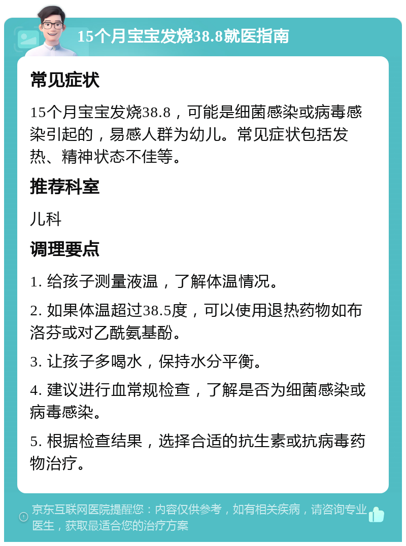 15个月宝宝发烧38.8就医指南 常见症状 15个月宝宝发烧38.8，可能是细菌感染或病毒感染引起的，易感人群为幼儿。常见症状包括发热、精神状态不佳等。 推荐科室 儿科 调理要点 1. 给孩子测量液温，了解体温情况。 2. 如果体温超过38.5度，可以使用退热药物如布洛芬或对乙酰氨基酚。 3. 让孩子多喝水，保持水分平衡。 4. 建议进行血常规检查，了解是否为细菌感染或病毒感染。 5. 根据检查结果，选择合适的抗生素或抗病毒药物治疗。