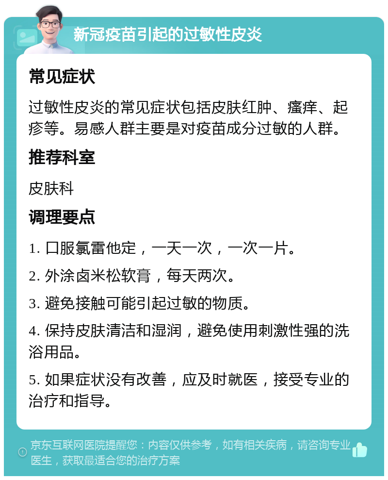 新冠疫苗引起的过敏性皮炎 常见症状 过敏性皮炎的常见症状包括皮肤红肿、瘙痒、起疹等。易感人群主要是对疫苗成分过敏的人群。 推荐科室 皮肤科 调理要点 1. 口服氯雷他定，一天一次，一次一片。 2. 外涂卤米松软膏，每天两次。 3. 避免接触可能引起过敏的物质。 4. 保持皮肤清洁和湿润，避免使用刺激性强的洗浴用品。 5. 如果症状没有改善，应及时就医，接受专业的治疗和指导。