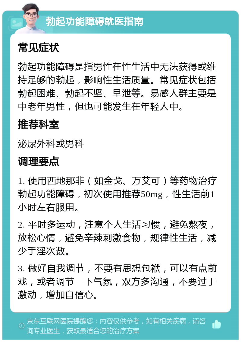 勃起功能障碍就医指南 常见症状 勃起功能障碍是指男性在性生活中无法获得或维持足够的勃起，影响性生活质量。常见症状包括勃起困难、勃起不坚、早泄等。易感人群主要是中老年男性，但也可能发生在年轻人中。 推荐科室 泌尿外科或男科 调理要点 1. 使用西地那非（如金戈、万艾可）等药物治疗勃起功能障碍，初次使用推荐50mg，性生活前1小时左右服用。 2. 平时多运动，注意个人生活习惯，避免熬夜，放松心情，避免辛辣刺激食物，规律性生活，减少手淫次数。 3. 做好自我调节，不要有思想包袱，可以有点前戏，或者调节一下气氛，双方多沟通，不要过于激动，增加自信心。