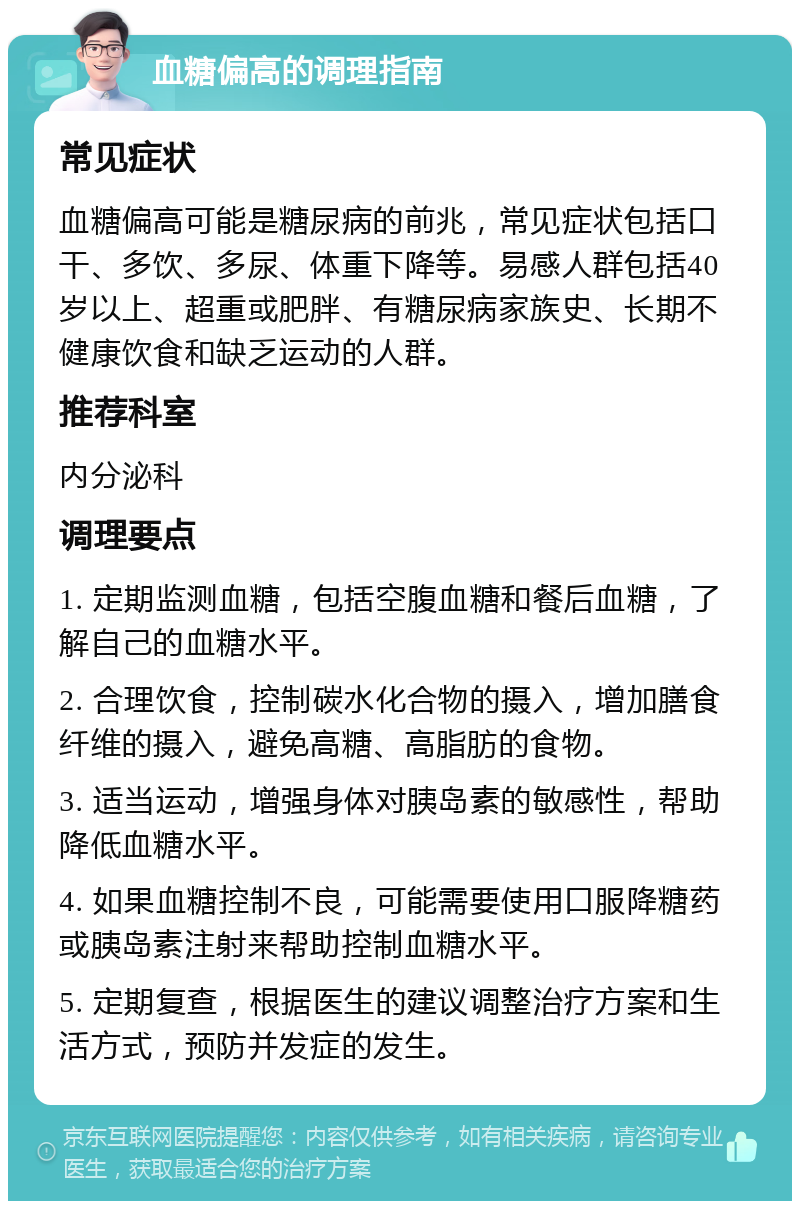 血糖偏高的调理指南 常见症状 血糖偏高可能是糖尿病的前兆，常见症状包括口干、多饮、多尿、体重下降等。易感人群包括40岁以上、超重或肥胖、有糖尿病家族史、长期不健康饮食和缺乏运动的人群。 推荐科室 内分泌科 调理要点 1. 定期监测血糖，包括空腹血糖和餐后血糖，了解自己的血糖水平。 2. 合理饮食，控制碳水化合物的摄入，增加膳食纤维的摄入，避免高糖、高脂肪的食物。 3. 适当运动，增强身体对胰岛素的敏感性，帮助降低血糖水平。 4. 如果血糖控制不良，可能需要使用口服降糖药或胰岛素注射来帮助控制血糖水平。 5. 定期复查，根据医生的建议调整治疗方案和生活方式，预防并发症的发生。