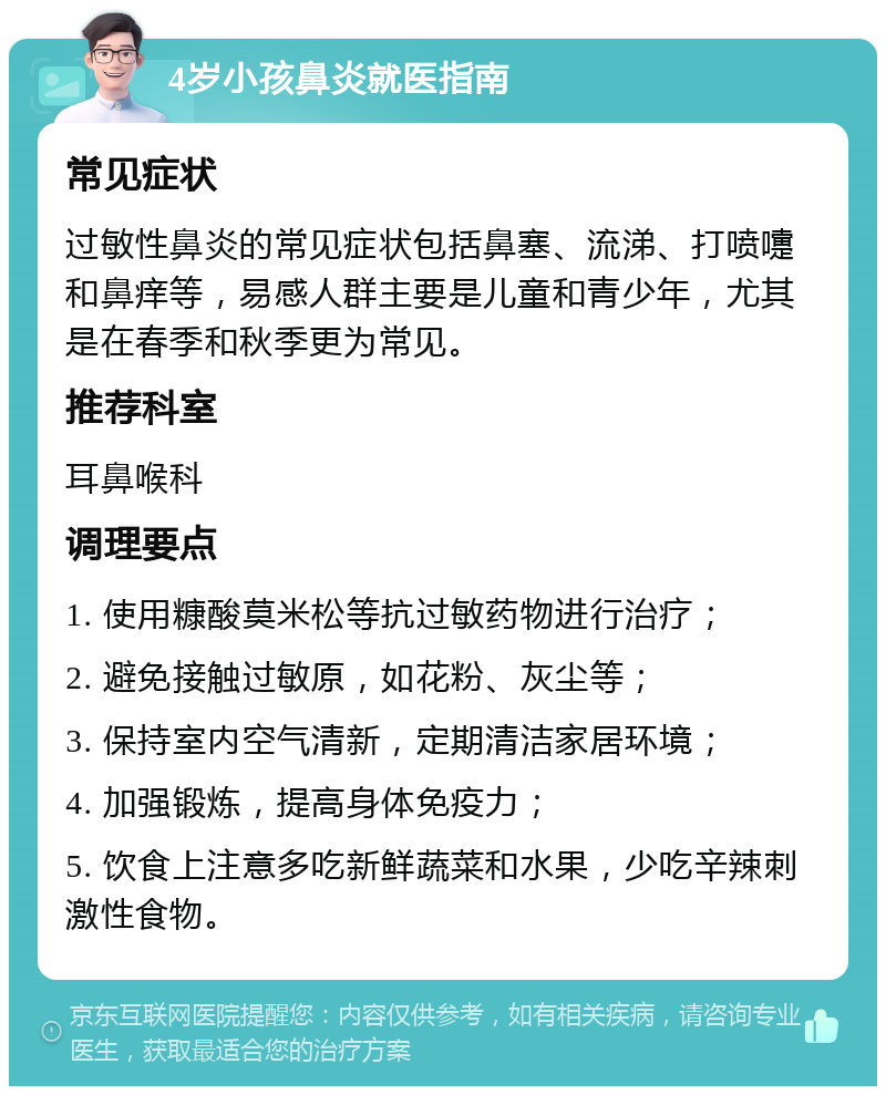 4岁小孩鼻炎就医指南 常见症状 过敏性鼻炎的常见症状包括鼻塞、流涕、打喷嚏和鼻痒等，易感人群主要是儿童和青少年，尤其是在春季和秋季更为常见。 推荐科室 耳鼻喉科 调理要点 1. 使用糠酸莫米松等抗过敏药物进行治疗； 2. 避免接触过敏原，如花粉、灰尘等； 3. 保持室内空气清新，定期清洁家居环境； 4. 加强锻炼，提高身体免疫力； 5. 饮食上注意多吃新鲜蔬菜和水果，少吃辛辣刺激性食物。