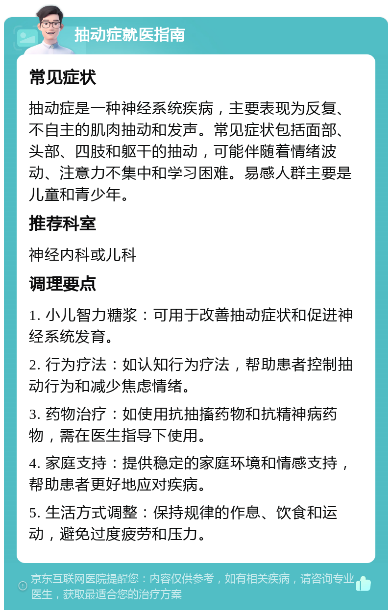 抽动症就医指南 常见症状 抽动症是一种神经系统疾病，主要表现为反复、不自主的肌肉抽动和发声。常见症状包括面部、头部、四肢和躯干的抽动，可能伴随着情绪波动、注意力不集中和学习困难。易感人群主要是儿童和青少年。 推荐科室 神经内科或儿科 调理要点 1. 小儿智力糖浆：可用于改善抽动症状和促进神经系统发育。 2. 行为疗法：如认知行为疗法，帮助患者控制抽动行为和减少焦虑情绪。 3. 药物治疗：如使用抗抽搐药物和抗精神病药物，需在医生指导下使用。 4. 家庭支持：提供稳定的家庭环境和情感支持，帮助患者更好地应对疾病。 5. 生活方式调整：保持规律的作息、饮食和运动，避免过度疲劳和压力。