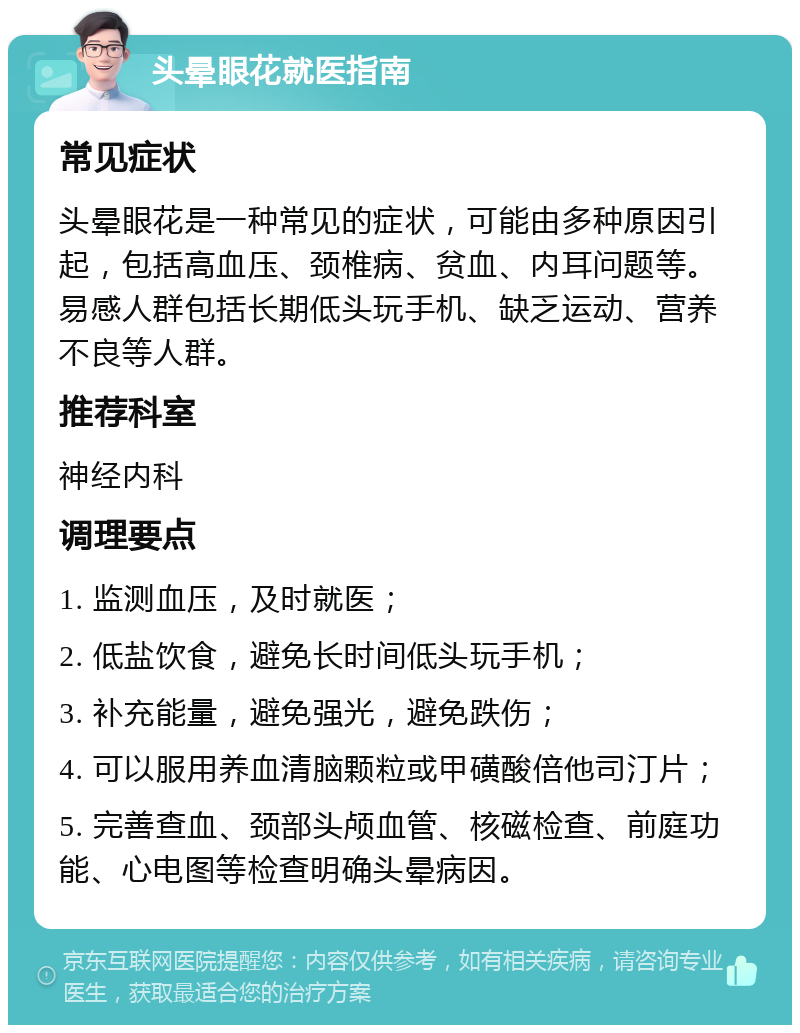 头晕眼花就医指南 常见症状 头晕眼花是一种常见的症状，可能由多种原因引起，包括高血压、颈椎病、贫血、内耳问题等。易感人群包括长期低头玩手机、缺乏运动、营养不良等人群。 推荐科室 神经内科 调理要点 1. 监测血压，及时就医； 2. 低盐饮食，避免长时间低头玩手机； 3. 补充能量，避免强光，避免跌伤； 4. 可以服用养血清脑颗粒或甲磺酸倍他司汀片； 5. 完善查血、颈部头颅血管、核磁检查、前庭功能、心电图等检查明确头晕病因。