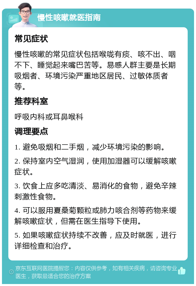 慢性咳嗽就医指南 常见症状 慢性咳嗽的常见症状包括喉咙有痰、咳不出、咽不下、睡觉起来嘴巴苦等。易感人群主要是长期吸烟者、环境污染严重地区居民、过敏体质者等。 推荐科室 呼吸内科或耳鼻喉科 调理要点 1. 避免吸烟和二手烟，减少环境污染的影响。 2. 保持室内空气湿润，使用加湿器可以缓解咳嗽症状。 3. 饮食上应多吃清淡、易消化的食物，避免辛辣刺激性食物。 4. 可以服用夏桑菊颗粒或肺力咳合剂等药物来缓解咳嗽症状，但需在医生指导下使用。 5. 如果咳嗽症状持续不改善，应及时就医，进行详细检查和治疗。