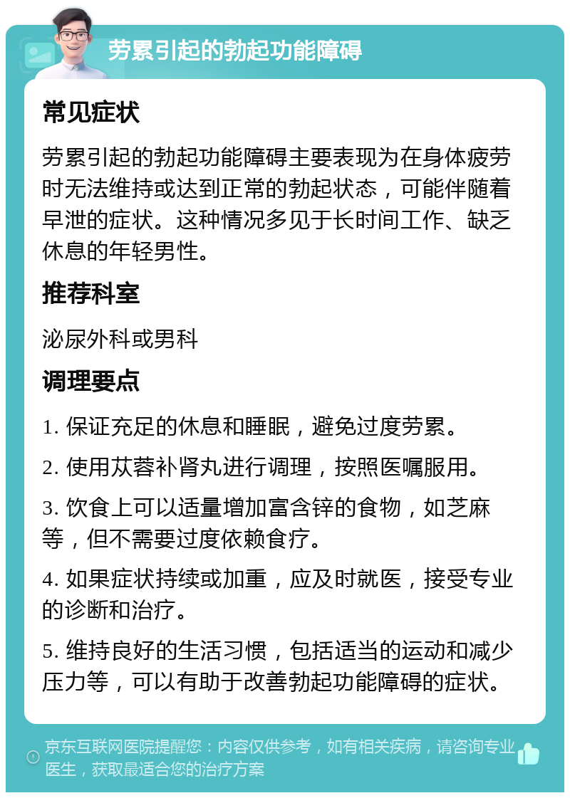 劳累引起的勃起功能障碍 常见症状 劳累引起的勃起功能障碍主要表现为在身体疲劳时无法维持或达到正常的勃起状态，可能伴随着早泄的症状。这种情况多见于长时间工作、缺乏休息的年轻男性。 推荐科室 泌尿外科或男科 调理要点 1. 保证充足的休息和睡眠，避免过度劳累。 2. 使用苁蓉补肾丸进行调理，按照医嘱服用。 3. 饮食上可以适量增加富含锌的食物，如芝麻等，但不需要过度依赖食疗。 4. 如果症状持续或加重，应及时就医，接受专业的诊断和治疗。 5. 维持良好的生活习惯，包括适当的运动和减少压力等，可以有助于改善勃起功能障碍的症状。