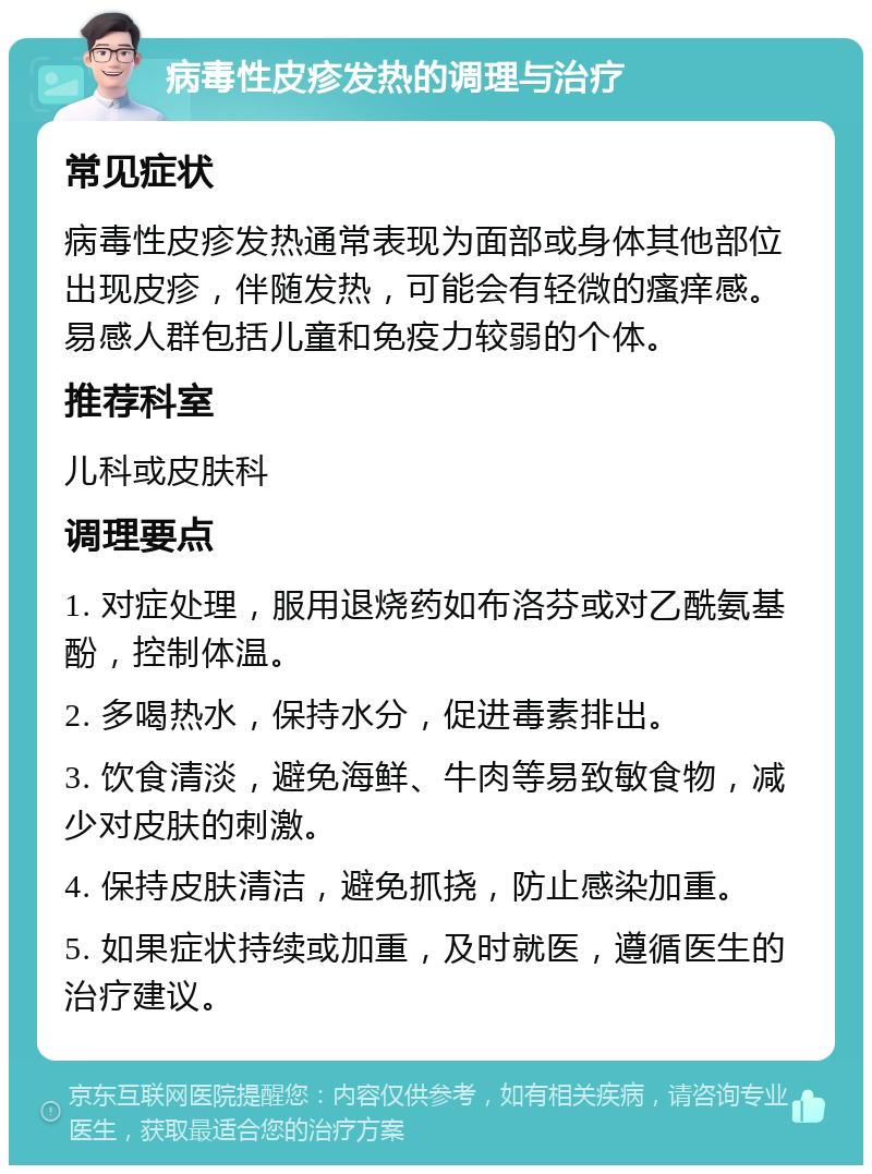 病毒性皮疹发热的调理与治疗 常见症状 病毒性皮疹发热通常表现为面部或身体其他部位出现皮疹，伴随发热，可能会有轻微的瘙痒感。易感人群包括儿童和免疫力较弱的个体。 推荐科室 儿科或皮肤科 调理要点 1. 对症处理，服用退烧药如布洛芬或对乙酰氨基酚，控制体温。 2. 多喝热水，保持水分，促进毒素排出。 3. 饮食清淡，避免海鲜、牛肉等易致敏食物，减少对皮肤的刺激。 4. 保持皮肤清洁，避免抓挠，防止感染加重。 5. 如果症状持续或加重，及时就医，遵循医生的治疗建议。