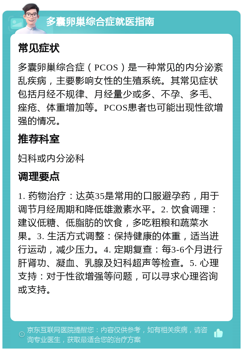 多囊卵巢综合症就医指南 常见症状 多囊卵巢综合症（PCOS）是一种常见的内分泌紊乱疾病，主要影响女性的生殖系统。其常见症状包括月经不规律、月经量少或多、不孕、多毛、痤疮、体重增加等。PCOS患者也可能出现性欲增强的情况。 推荐科室 妇科或内分泌科 调理要点 1. 药物治疗：达英35是常用的口服避孕药，用于调节月经周期和降低雄激素水平。2. 饮食调理：建议低糖、低脂肪的饮食，多吃粗粮和蔬菜水果。3. 生活方式调整：保持健康的体重，适当进行运动，减少压力。4. 定期复查：每3-6个月进行肝肾功、凝血、乳腺及妇科超声等检查。5. 心理支持：对于性欲增强等问题，可以寻求心理咨询或支持。