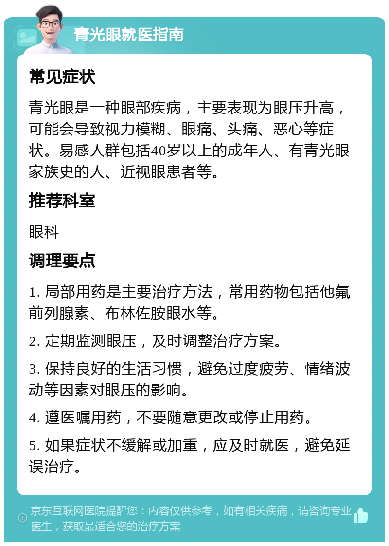 青光眼就医指南 常见症状 青光眼是一种眼部疾病，主要表现为眼压升高，可能会导致视力模糊、眼痛、头痛、恶心等症状。易感人群包括40岁以上的成年人、有青光眼家族史的人、近视眼患者等。 推荐科室 眼科 调理要点 1. 局部用药是主要治疗方法，常用药物包括他氟前列腺素、布林佐胺眼水等。 2. 定期监测眼压，及时调整治疗方案。 3. 保持良好的生活习惯，避免过度疲劳、情绪波动等因素对眼压的影响。 4. 遵医嘱用药，不要随意更改或停止用药。 5. 如果症状不缓解或加重，应及时就医，避免延误治疗。