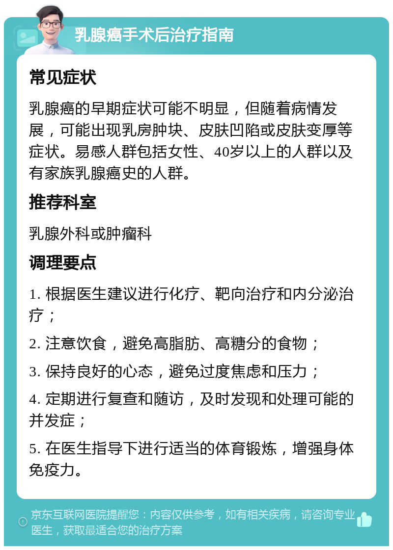 乳腺癌手术后治疗指南 常见症状 乳腺癌的早期症状可能不明显，但随着病情发展，可能出现乳房肿块、皮肤凹陷或皮肤变厚等症状。易感人群包括女性、40岁以上的人群以及有家族乳腺癌史的人群。 推荐科室 乳腺外科或肿瘤科 调理要点 1. 根据医生建议进行化疗、靶向治疗和内分泌治疗； 2. 注意饮食，避免高脂肪、高糖分的食物； 3. 保持良好的心态，避免过度焦虑和压力； 4. 定期进行复查和随访，及时发现和处理可能的并发症； 5. 在医生指导下进行适当的体育锻炼，增强身体免疫力。