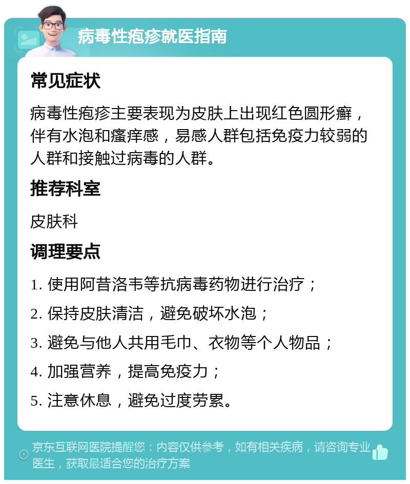 病毒性疱疹就医指南 常见症状 病毒性疱疹主要表现为皮肤上出现红色圆形癣，伴有水泡和瘙痒感，易感人群包括免疫力较弱的人群和接触过病毒的人群。 推荐科室 皮肤科 调理要点 1. 使用阿昔洛韦等抗病毒药物进行治疗； 2. 保持皮肤清洁，避免破坏水泡； 3. 避免与他人共用毛巾、衣物等个人物品； 4. 加强营养，提高免疫力； 5. 注意休息，避免过度劳累。