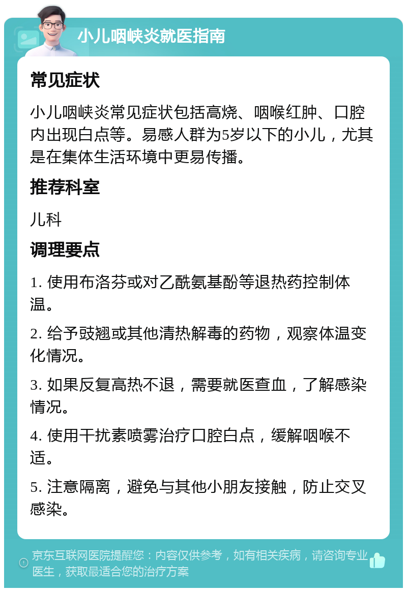 小儿咽峡炎就医指南 常见症状 小儿咽峡炎常见症状包括高烧、咽喉红肿、口腔内出现白点等。易感人群为5岁以下的小儿，尤其是在集体生活环境中更易传播。 推荐科室 儿科 调理要点 1. 使用布洛芬或对乙酰氨基酚等退热药控制体温。 2. 给予豉翘或其他清热解毒的药物，观察体温变化情况。 3. 如果反复高热不退，需要就医查血，了解感染情况。 4. 使用干扰素喷雾治疗口腔白点，缓解咽喉不适。 5. 注意隔离，避免与其他小朋友接触，防止交叉感染。