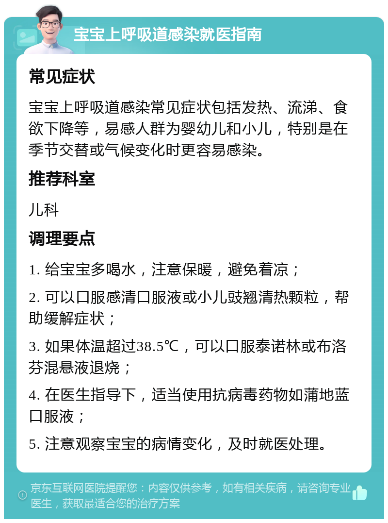 宝宝上呼吸道感染就医指南 常见症状 宝宝上呼吸道感染常见症状包括发热、流涕、食欲下降等，易感人群为婴幼儿和小儿，特别是在季节交替或气候变化时更容易感染。 推荐科室 儿科 调理要点 1. 给宝宝多喝水，注意保暖，避免着凉； 2. 可以口服感清口服液或小儿豉翘清热颗粒，帮助缓解症状； 3. 如果体温超过38.5℃，可以口服泰诺林或布洛芬混悬液退烧； 4. 在医生指导下，适当使用抗病毒药物如蒲地蓝口服液； 5. 注意观察宝宝的病情变化，及时就医处理。