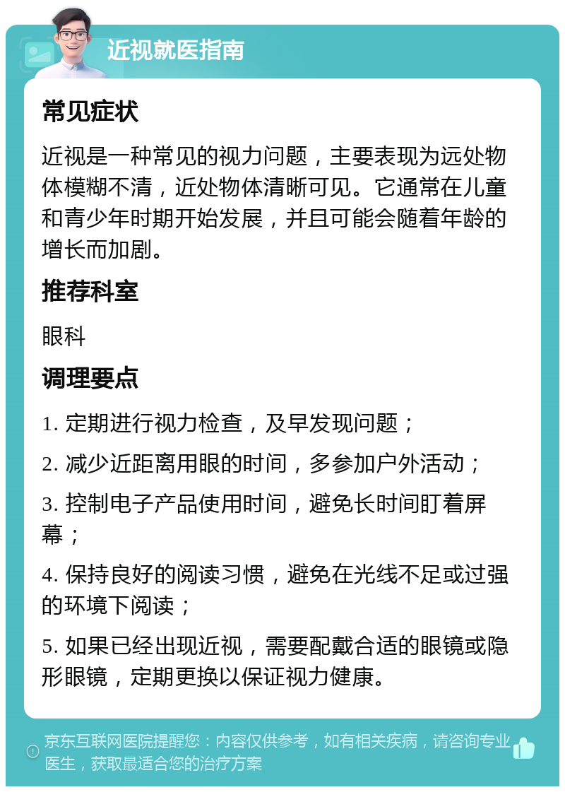 近视就医指南 常见症状 近视是一种常见的视力问题，主要表现为远处物体模糊不清，近处物体清晰可见。它通常在儿童和青少年时期开始发展，并且可能会随着年龄的增长而加剧。 推荐科室 眼科 调理要点 1. 定期进行视力检查，及早发现问题； 2. 减少近距离用眼的时间，多参加户外活动； 3. 控制电子产品使用时间，避免长时间盯着屏幕； 4. 保持良好的阅读习惯，避免在光线不足或过强的环境下阅读； 5. 如果已经出现近视，需要配戴合适的眼镜或隐形眼镜，定期更换以保证视力健康。