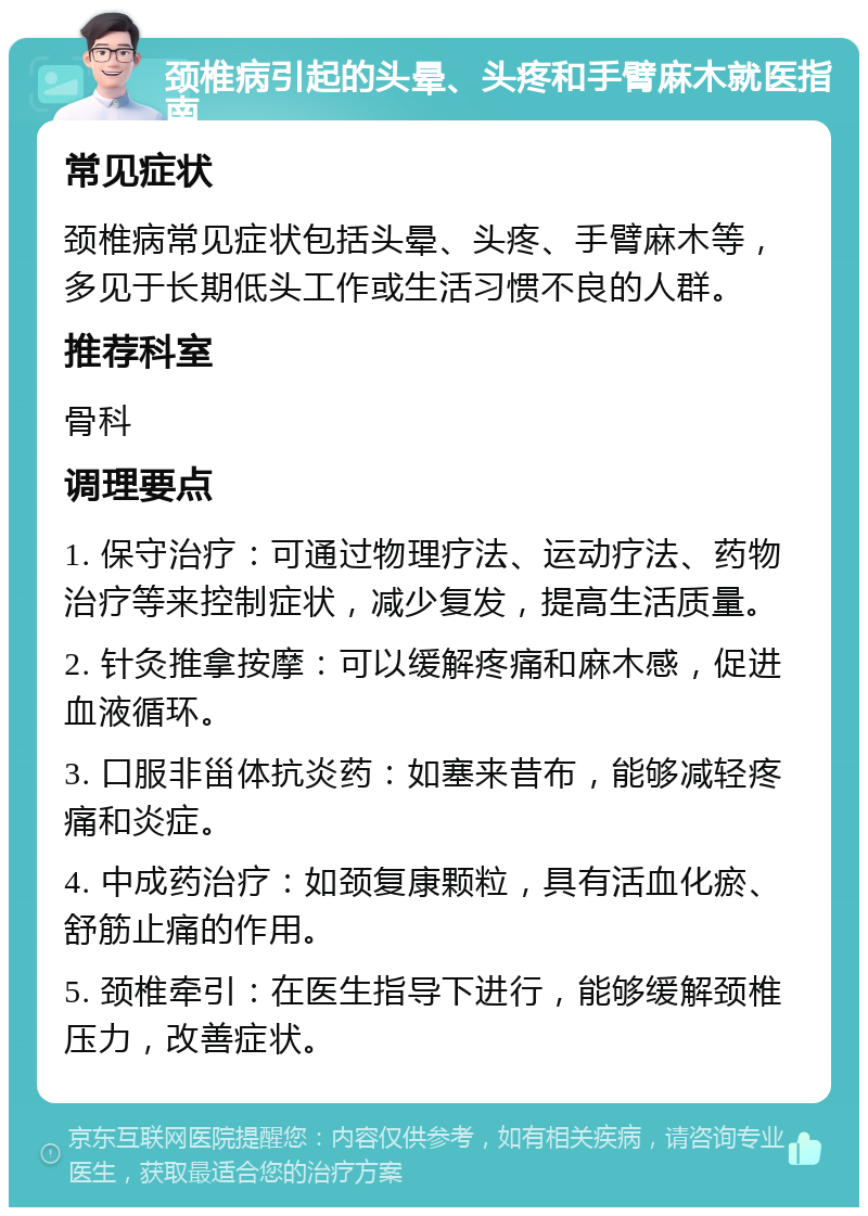 颈椎病引起的头晕、头疼和手臂麻木就医指南 常见症状 颈椎病常见症状包括头晕、头疼、手臂麻木等，多见于长期低头工作或生活习惯不良的人群。 推荐科室 骨科 调理要点 1. 保守治疗：可通过物理疗法、运动疗法、药物治疗等来控制症状，减少复发，提高生活质量。 2. 针灸推拿按摩：可以缓解疼痛和麻木感，促进血液循环。 3. 口服非甾体抗炎药：如塞来昔布，能够减轻疼痛和炎症。 4. 中成药治疗：如颈复康颗粒，具有活血化瘀、舒筋止痛的作用。 5. 颈椎牵引：在医生指导下进行，能够缓解颈椎压力，改善症状。