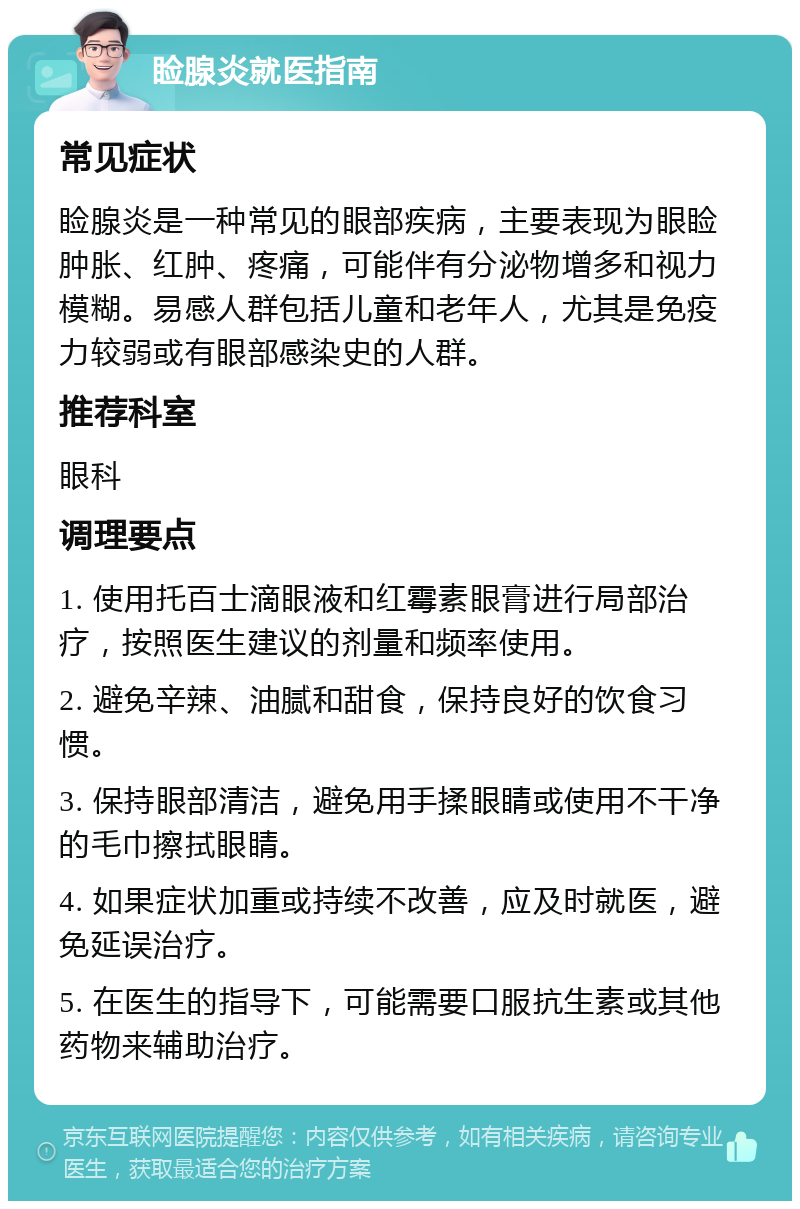 睑腺炎就医指南 常见症状 睑腺炎是一种常见的眼部疾病，主要表现为眼睑肿胀、红肿、疼痛，可能伴有分泌物增多和视力模糊。易感人群包括儿童和老年人，尤其是免疫力较弱或有眼部感染史的人群。 推荐科室 眼科 调理要点 1. 使用托百士滴眼液和红霉素眼膏进行局部治疗，按照医生建议的剂量和频率使用。 2. 避免辛辣、油腻和甜食，保持良好的饮食习惯。 3. 保持眼部清洁，避免用手揉眼睛或使用不干净的毛巾擦拭眼睛。 4. 如果症状加重或持续不改善，应及时就医，避免延误治疗。 5. 在医生的指导下，可能需要口服抗生素或其他药物来辅助治疗。