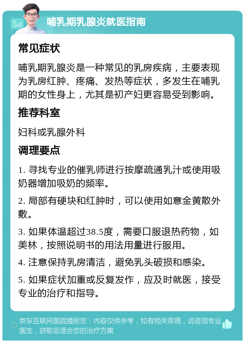 哺乳期乳腺炎就医指南 常见症状 哺乳期乳腺炎是一种常见的乳房疾病，主要表现为乳房红肿、疼痛、发热等症状，多发生在哺乳期的女性身上，尤其是初产妇更容易受到影响。 推荐科室 妇科或乳腺外科 调理要点 1. 寻找专业的催乳师进行按摩疏通乳汁或使用吸奶器增加吸奶的频率。 2. 局部有硬块和红肿时，可以使用如意金黄散外敷。 3. 如果体温超过38.5度，需要口服退热药物，如美林，按照说明书的用法用量进行服用。 4. 注意保持乳房清洁，避免乳头破损和感染。 5. 如果症状加重或反复发作，应及时就医，接受专业的治疗和指导。