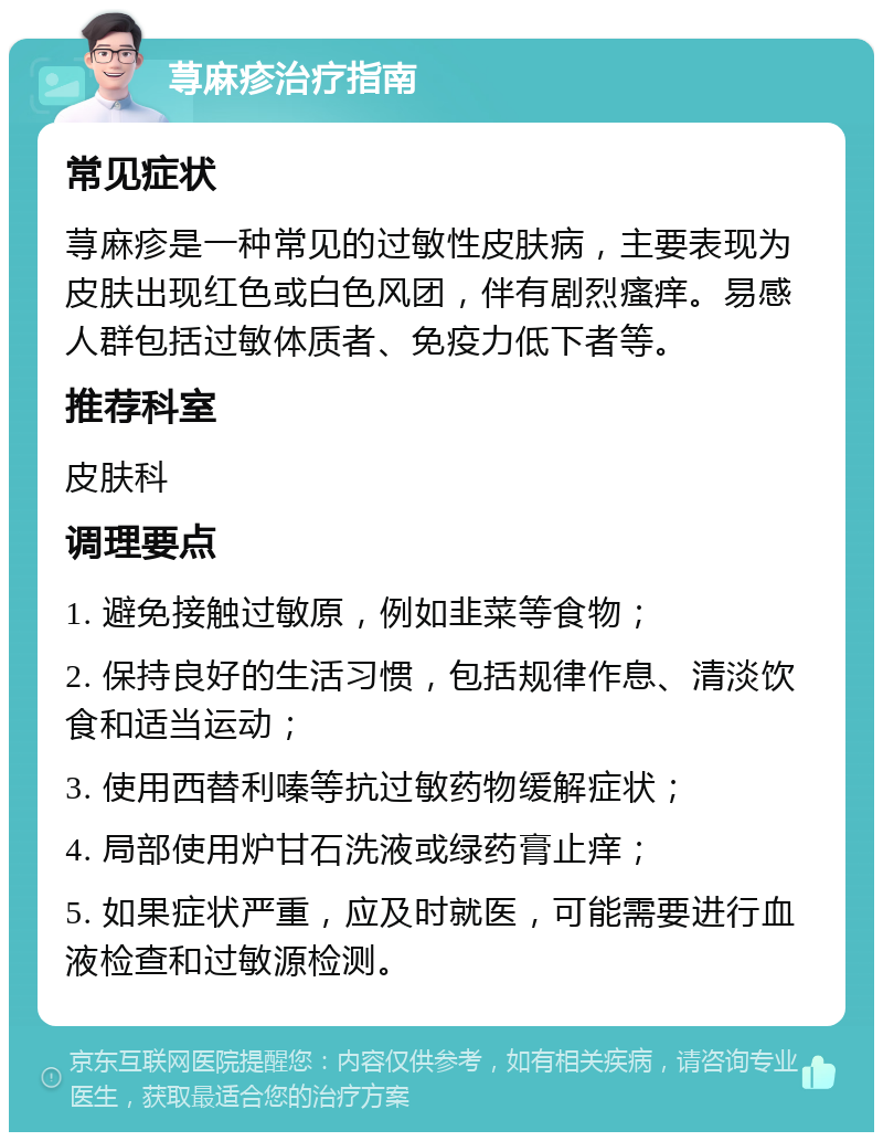 荨麻疹治疗指南 常见症状 荨麻疹是一种常见的过敏性皮肤病，主要表现为皮肤出现红色或白色风团，伴有剧烈瘙痒。易感人群包括过敏体质者、免疫力低下者等。 推荐科室 皮肤科 调理要点 1. 避免接触过敏原，例如韭菜等食物； 2. 保持良好的生活习惯，包括规律作息、清淡饮食和适当运动； 3. 使用西替利嗪等抗过敏药物缓解症状； 4. 局部使用炉甘石洗液或绿药膏止痒； 5. 如果症状严重，应及时就医，可能需要进行血液检查和过敏源检测。