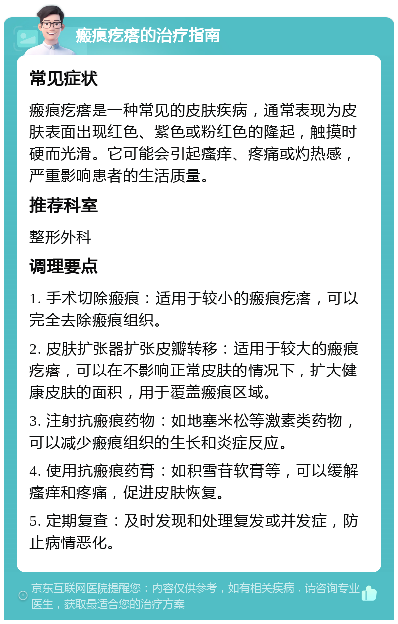 瘢痕疙瘩的治疗指南 常见症状 瘢痕疙瘩是一种常见的皮肤疾病，通常表现为皮肤表面出现红色、紫色或粉红色的隆起，触摸时硬而光滑。它可能会引起瘙痒、疼痛或灼热感，严重影响患者的生活质量。 推荐科室 整形外科 调理要点 1. 手术切除瘢痕：适用于较小的瘢痕疙瘩，可以完全去除瘢痕组织。 2. 皮肤扩张器扩张皮瓣转移：适用于较大的瘢痕疙瘩，可以在不影响正常皮肤的情况下，扩大健康皮肤的面积，用于覆盖瘢痕区域。 3. 注射抗瘢痕药物：如地塞米松等激素类药物，可以减少瘢痕组织的生长和炎症反应。 4. 使用抗瘢痕药膏：如积雪苷软膏等，可以缓解瘙痒和疼痛，促进皮肤恢复。 5. 定期复查：及时发现和处理复发或并发症，防止病情恶化。