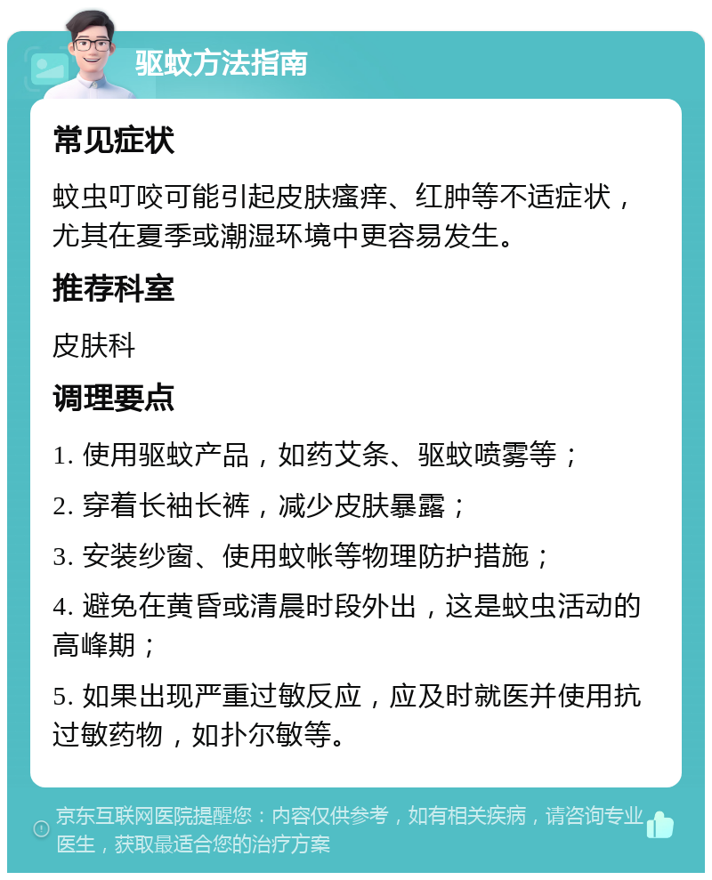 驱蚊方法指南 常见症状 蚊虫叮咬可能引起皮肤瘙痒、红肿等不适症状，尤其在夏季或潮湿环境中更容易发生。 推荐科室 皮肤科 调理要点 1. 使用驱蚊产品，如药艾条、驱蚊喷雾等； 2. 穿着长袖长裤，减少皮肤暴露； 3. 安装纱窗、使用蚊帐等物理防护措施； 4. 避免在黄昏或清晨时段外出，这是蚊虫活动的高峰期； 5. 如果出现严重过敏反应，应及时就医并使用抗过敏药物，如扑尔敏等。