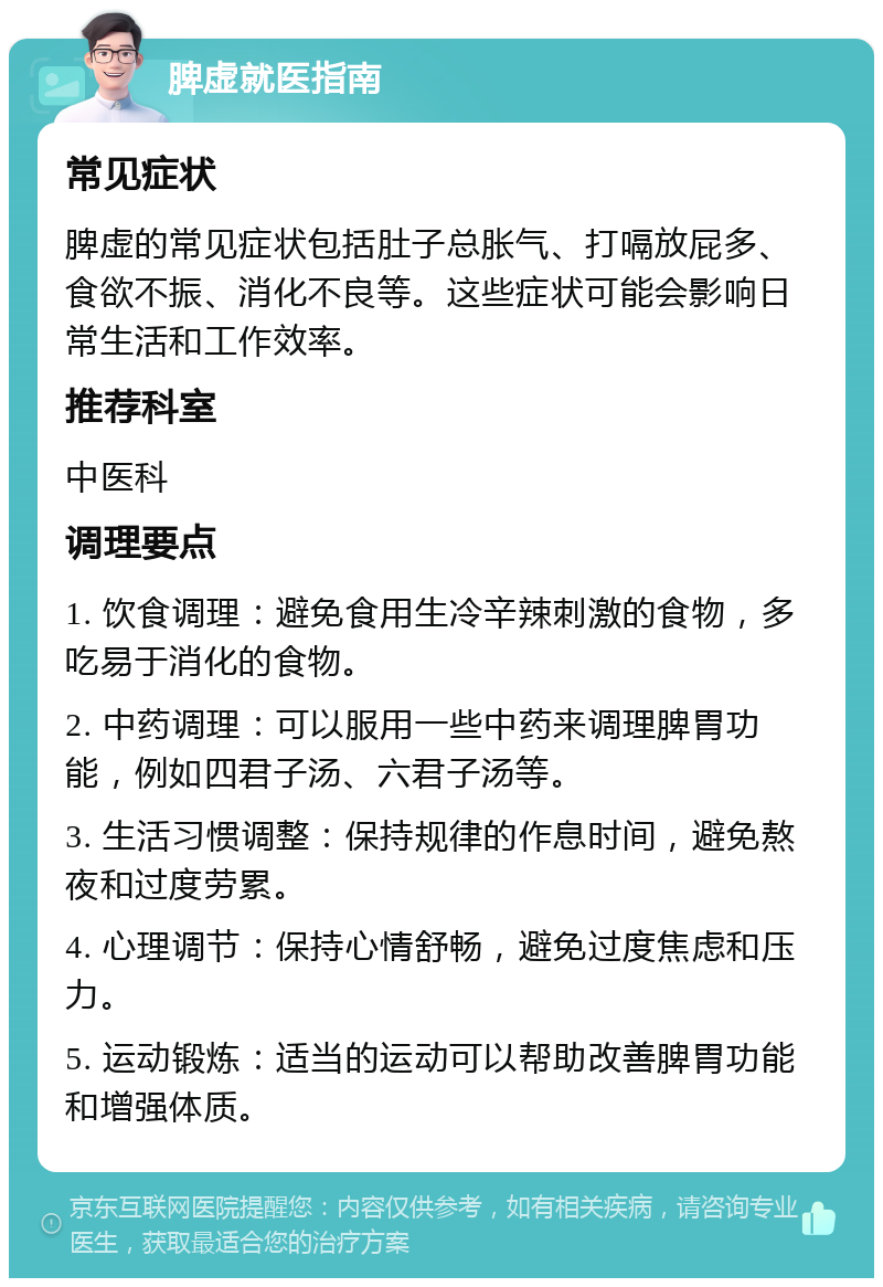 脾虚就医指南 常见症状 脾虚的常见症状包括肚子总胀气、打嗝放屁多、食欲不振、消化不良等。这些症状可能会影响日常生活和工作效率。 推荐科室 中医科 调理要点 1. 饮食调理：避免食用生冷辛辣刺激的食物，多吃易于消化的食物。 2. 中药调理：可以服用一些中药来调理脾胃功能，例如四君子汤、六君子汤等。 3. 生活习惯调整：保持规律的作息时间，避免熬夜和过度劳累。 4. 心理调节：保持心情舒畅，避免过度焦虑和压力。 5. 运动锻炼：适当的运动可以帮助改善脾胃功能和增强体质。