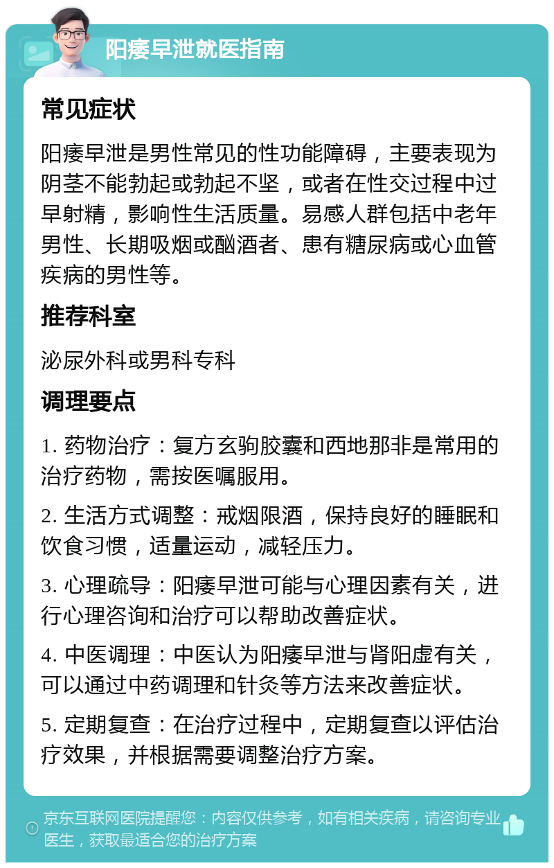 阳痿早泄就医指南 常见症状 阳痿早泄是男性常见的性功能障碍，主要表现为阴茎不能勃起或勃起不坚，或者在性交过程中过早射精，影响性生活质量。易感人群包括中老年男性、长期吸烟或酗酒者、患有糖尿病或心血管疾病的男性等。 推荐科室 泌尿外科或男科专科 调理要点 1. 药物治疗：复方玄驹胶囊和西地那非是常用的治疗药物，需按医嘱服用。 2. 生活方式调整：戒烟限酒，保持良好的睡眠和饮食习惯，适量运动，减轻压力。 3. 心理疏导：阳痿早泄可能与心理因素有关，进行心理咨询和治疗可以帮助改善症状。 4. 中医调理：中医认为阳痿早泄与肾阳虚有关，可以通过中药调理和针灸等方法来改善症状。 5. 定期复查：在治疗过程中，定期复查以评估治疗效果，并根据需要调整治疗方案。