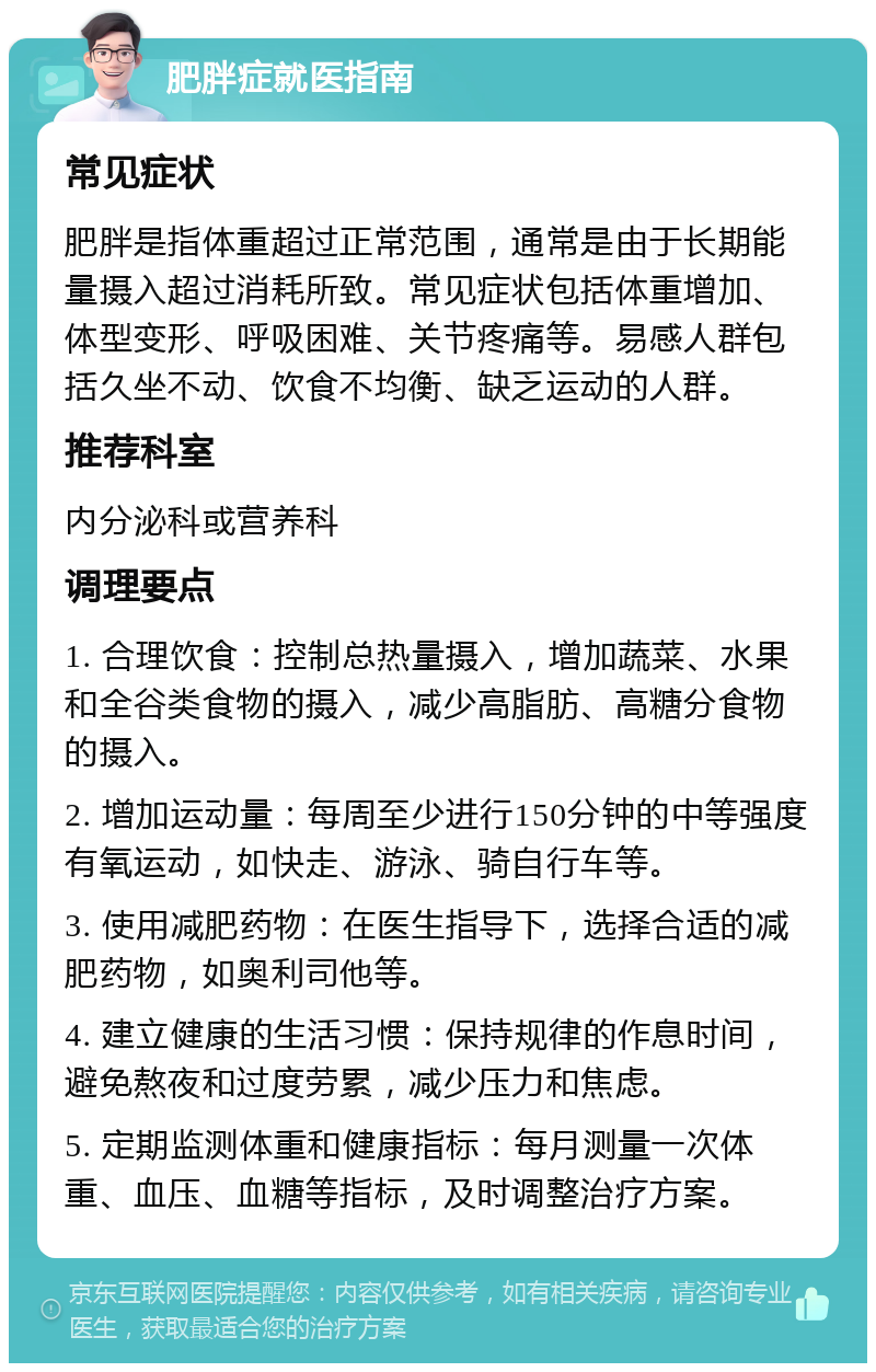 肥胖症就医指南 常见症状 肥胖是指体重超过正常范围，通常是由于长期能量摄入超过消耗所致。常见症状包括体重增加、体型变形、呼吸困难、关节疼痛等。易感人群包括久坐不动、饮食不均衡、缺乏运动的人群。 推荐科室 内分泌科或营养科 调理要点 1. 合理饮食：控制总热量摄入，增加蔬菜、水果和全谷类食物的摄入，减少高脂肪、高糖分食物的摄入。 2. 增加运动量：每周至少进行150分钟的中等强度有氧运动，如快走、游泳、骑自行车等。 3. 使用减肥药物：在医生指导下，选择合适的减肥药物，如奥利司他等。 4. 建立健康的生活习惯：保持规律的作息时间，避免熬夜和过度劳累，减少压力和焦虑。 5. 定期监测体重和健康指标：每月测量一次体重、血压、血糖等指标，及时调整治疗方案。