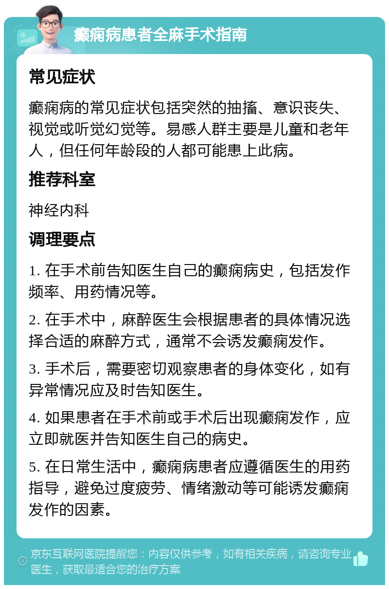 癫痫病患者全麻手术指南 常见症状 癫痫病的常见症状包括突然的抽搐、意识丧失、视觉或听觉幻觉等。易感人群主要是儿童和老年人，但任何年龄段的人都可能患上此病。 推荐科室 神经内科 调理要点 1. 在手术前告知医生自己的癫痫病史，包括发作频率、用药情况等。 2. 在手术中，麻醉医生会根据患者的具体情况选择合适的麻醉方式，通常不会诱发癫痫发作。 3. 手术后，需要密切观察患者的身体变化，如有异常情况应及时告知医生。 4. 如果患者在手术前或手术后出现癫痫发作，应立即就医并告知医生自己的病史。 5. 在日常生活中，癫痫病患者应遵循医生的用药指导，避免过度疲劳、情绪激动等可能诱发癫痫发作的因素。