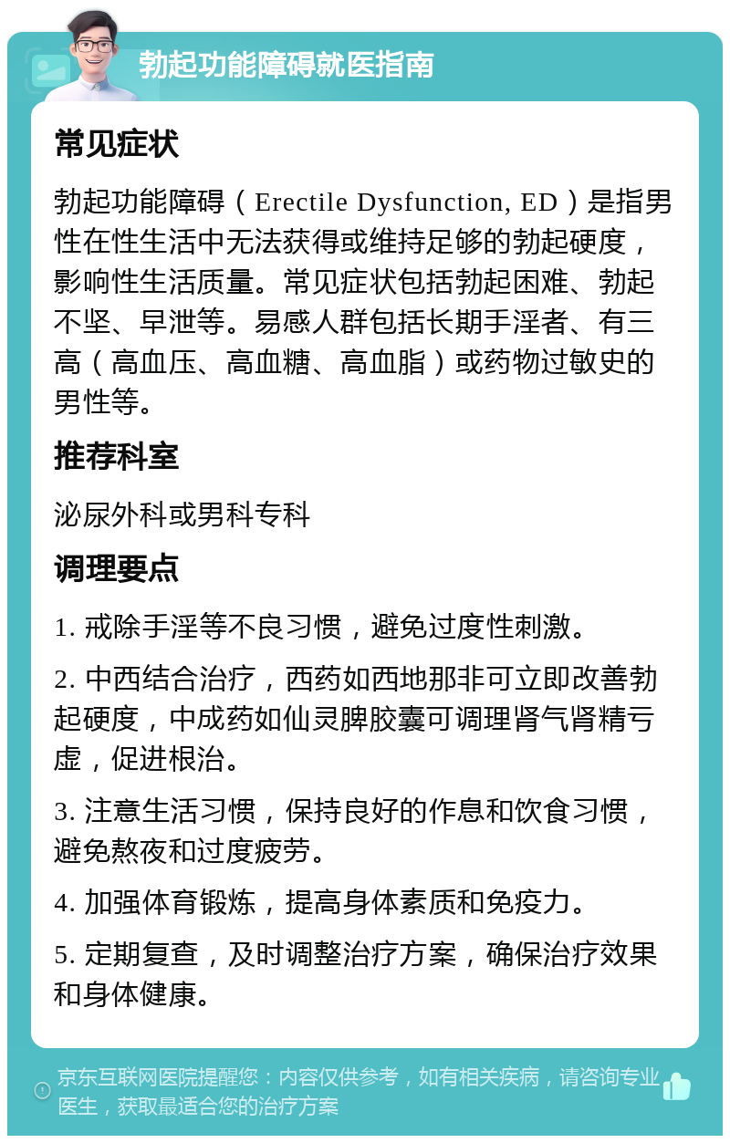 勃起功能障碍就医指南 常见症状 勃起功能障碍（Erectile Dysfunction, ED）是指男性在性生活中无法获得或维持足够的勃起硬度，影响性生活质量。常见症状包括勃起困难、勃起不坚、早泄等。易感人群包括长期手淫者、有三高（高血压、高血糖、高血脂）或药物过敏史的男性等。 推荐科室 泌尿外科或男科专科 调理要点 1. 戒除手淫等不良习惯，避免过度性刺激。 2. 中西结合治疗，西药如西地那非可立即改善勃起硬度，中成药如仙灵脾胶囊可调理肾气肾精亏虚，促进根治。 3. 注意生活习惯，保持良好的作息和饮食习惯，避免熬夜和过度疲劳。 4. 加强体育锻炼，提高身体素质和免疫力。 5. 定期复查，及时调整治疗方案，确保治疗效果和身体健康。