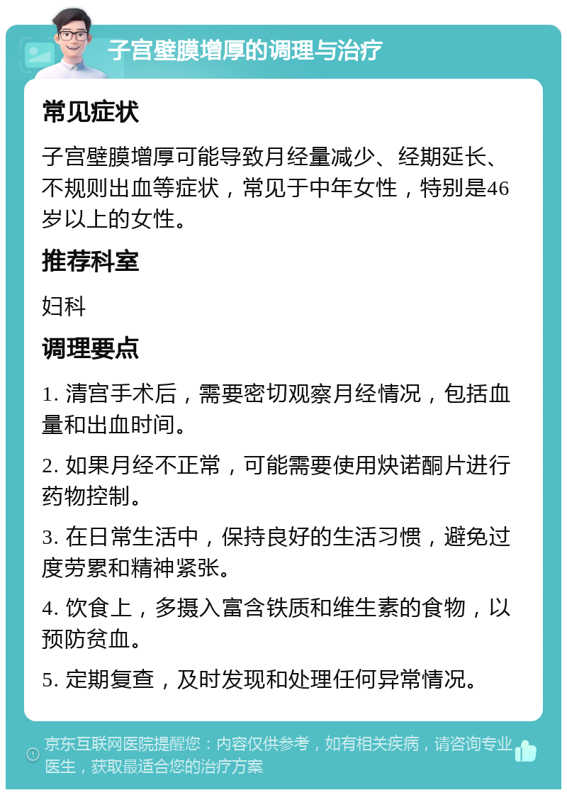 子宫壁膜增厚的调理与治疗 常见症状 子宫壁膜增厚可能导致月经量减少、经期延长、不规则出血等症状，常见于中年女性，特别是46岁以上的女性。 推荐科室 妇科 调理要点 1. 清宫手术后，需要密切观察月经情况，包括血量和出血时间。 2. 如果月经不正常，可能需要使用炔诺酮片进行药物控制。 3. 在日常生活中，保持良好的生活习惯，避免过度劳累和精神紧张。 4. 饮食上，多摄入富含铁质和维生素的食物，以预防贫血。 5. 定期复查，及时发现和处理任何异常情况。