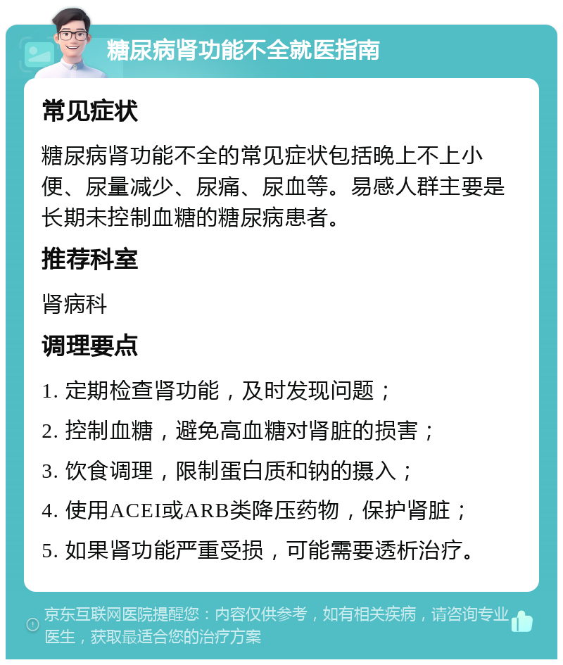 糖尿病肾功能不全就医指南 常见症状 糖尿病肾功能不全的常见症状包括晚上不上小便、尿量减少、尿痛、尿血等。易感人群主要是长期未控制血糖的糖尿病患者。 推荐科室 肾病科 调理要点 1. 定期检查肾功能，及时发现问题； 2. 控制血糖，避免高血糖对肾脏的损害； 3. 饮食调理，限制蛋白质和钠的摄入； 4. 使用ACEI或ARB类降压药物，保护肾脏； 5. 如果肾功能严重受损，可能需要透析治疗。