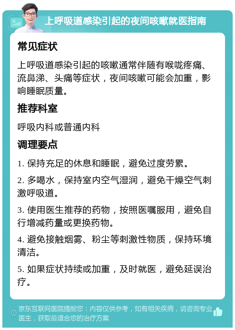 上呼吸道感染引起的夜间咳嗽就医指南 常见症状 上呼吸道感染引起的咳嗽通常伴随有喉咙疼痛、流鼻涕、头痛等症状，夜间咳嗽可能会加重，影响睡眠质量。 推荐科室 呼吸内科或普通内科 调理要点 1. 保持充足的休息和睡眠，避免过度劳累。 2. 多喝水，保持室内空气湿润，避免干燥空气刺激呼吸道。 3. 使用医生推荐的药物，按照医嘱服用，避免自行增减药量或更换药物。 4. 避免接触烟雾、粉尘等刺激性物质，保持环境清洁。 5. 如果症状持续或加重，及时就医，避免延误治疗。