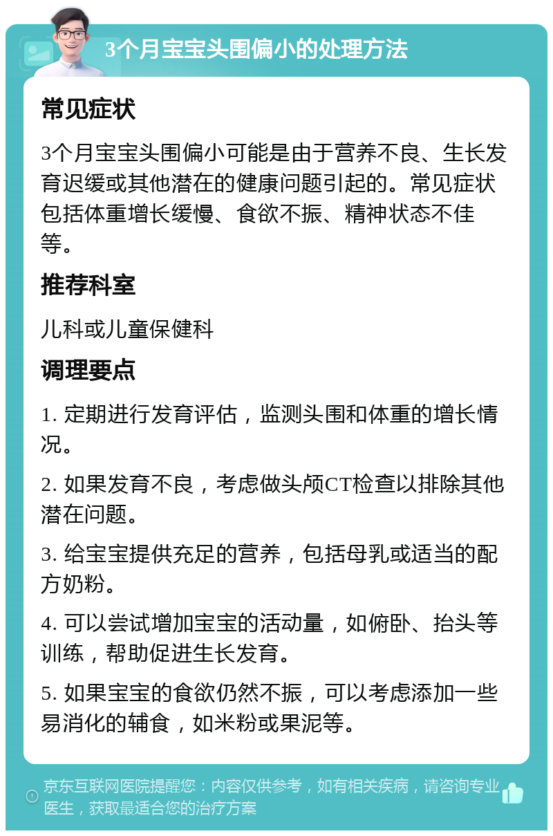 3个月宝宝头围偏小的处理方法 常见症状 3个月宝宝头围偏小可能是由于营养不良、生长发育迟缓或其他潜在的健康问题引起的。常见症状包括体重增长缓慢、食欲不振、精神状态不佳等。 推荐科室 儿科或儿童保健科 调理要点 1. 定期进行发育评估，监测头围和体重的增长情况。 2. 如果发育不良，考虑做头颅CT检查以排除其他潜在问题。 3. 给宝宝提供充足的营养，包括母乳或适当的配方奶粉。 4. 可以尝试增加宝宝的活动量，如俯卧、抬头等训练，帮助促进生长发育。 5. 如果宝宝的食欲仍然不振，可以考虑添加一些易消化的辅食，如米粉或果泥等。