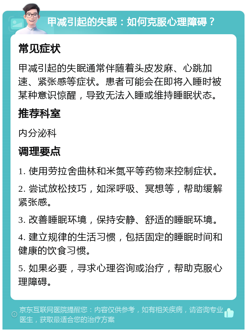 甲减引起的失眠：如何克服心理障碍？ 常见症状 甲减引起的失眠通常伴随着头皮发麻、心跳加速、紧张感等症状。患者可能会在即将入睡时被某种意识惊醒，导致无法入睡或维持睡眠状态。 推荐科室 内分泌科 调理要点 1. 使用劳拉舍曲林和米氮平等药物来控制症状。 2. 尝试放松技巧，如深呼吸、冥想等，帮助缓解紧张感。 3. 改善睡眠环境，保持安静、舒适的睡眠环境。 4. 建立规律的生活习惯，包括固定的睡眠时间和健康的饮食习惯。 5. 如果必要，寻求心理咨询或治疗，帮助克服心理障碍。