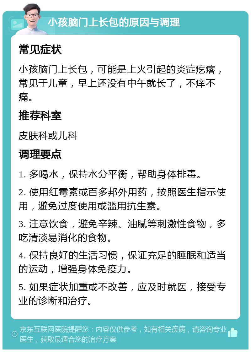 小孩脑门上长包的原因与调理 常见症状 小孩脑门上长包，可能是上火引起的炎症疙瘩，常见于儿童，早上还没有中午就长了，不痒不痛。 推荐科室 皮肤科或儿科 调理要点 1. 多喝水，保持水分平衡，帮助身体排毒。 2. 使用红霉素或百多邦外用药，按照医生指示使用，避免过度使用或滥用抗生素。 3. 注意饮食，避免辛辣、油腻等刺激性食物，多吃清淡易消化的食物。 4. 保持良好的生活习惯，保证充足的睡眠和适当的运动，增强身体免疫力。 5. 如果症状加重或不改善，应及时就医，接受专业的诊断和治疗。