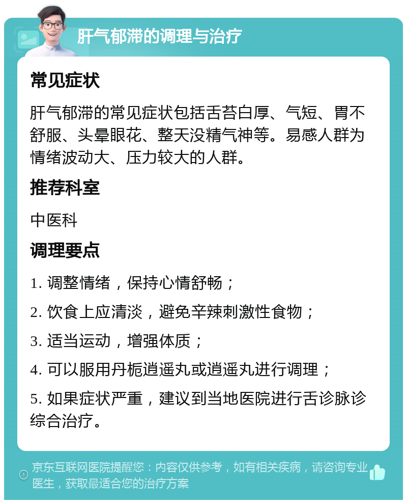 肝气郁滞的调理与治疗 常见症状 肝气郁滞的常见症状包括舌苔白厚、气短、胃不舒服、头晕眼花、整天没精气神等。易感人群为情绪波动大、压力较大的人群。 推荐科室 中医科 调理要点 1. 调整情绪，保持心情舒畅； 2. 饮食上应清淡，避免辛辣刺激性食物； 3. 适当运动，增强体质； 4. 可以服用丹栀逍遥丸或逍遥丸进行调理； 5. 如果症状严重，建议到当地医院进行舌诊脉诊综合治疗。