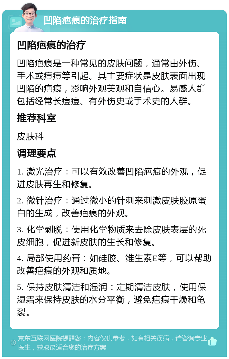 凹陷疤痕的治疗指南 凹陷疤痕的治疗 凹陷疤痕是一种常见的皮肤问题，通常由外伤、手术或痘痘等引起。其主要症状是皮肤表面出现凹陷的疤痕，影响外观美观和自信心。易感人群包括经常长痘痘、有外伤史或手术史的人群。 推荐科室 皮肤科 调理要点 1. 激光治疗：可以有效改善凹陷疤痕的外观，促进皮肤再生和修复。 2. 微针治疗：通过微小的针刺来刺激皮肤胶原蛋白的生成，改善疤痕的外观。 3. 化学剥脱：使用化学物质来去除皮肤表层的死皮细胞，促进新皮肤的生长和修复。 4. 局部使用药膏：如硅胶、维生素E等，可以帮助改善疤痕的外观和质地。 5. 保持皮肤清洁和湿润：定期清洁皮肤，使用保湿霜来保持皮肤的水分平衡，避免疤痕干燥和龟裂。