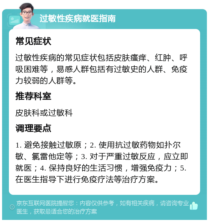 过敏性疾病就医指南 常见症状 过敏性疾病的常见症状包括皮肤瘙痒、红肿、呼吸困难等，易感人群包括有过敏史的人群、免疫力较弱的人群等。 推荐科室 皮肤科或过敏科 调理要点 1. 避免接触过敏原；2. 使用抗过敏药物如扑尔敏、氯雷他定等；3. 对于严重过敏反应，应立即就医；4. 保持良好的生活习惯，增强免疫力；5. 在医生指导下进行免疫疗法等治疗方案。