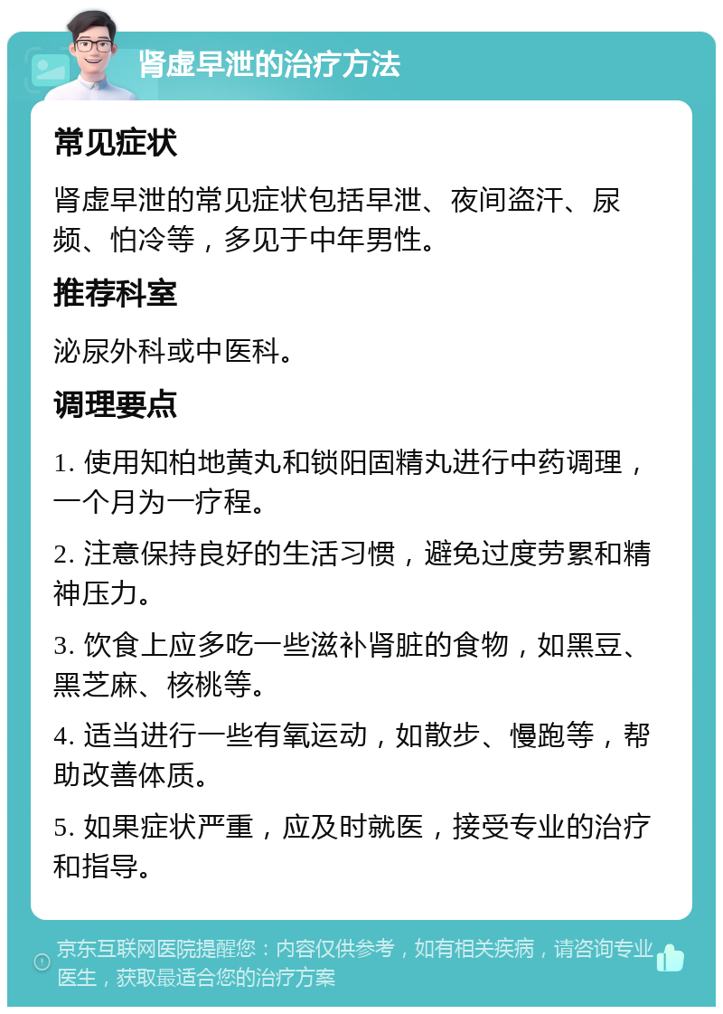 肾虚早泄的治疗方法 常见症状 肾虚早泄的常见症状包括早泄、夜间盗汗、尿频、怕冷等，多见于中年男性。 推荐科室 泌尿外科或中医科。 调理要点 1. 使用知柏地黄丸和锁阳固精丸进行中药调理，一个月为一疗程。 2. 注意保持良好的生活习惯，避免过度劳累和精神压力。 3. 饮食上应多吃一些滋补肾脏的食物，如黑豆、黑芝麻、核桃等。 4. 适当进行一些有氧运动，如散步、慢跑等，帮助改善体质。 5. 如果症状严重，应及时就医，接受专业的治疗和指导。