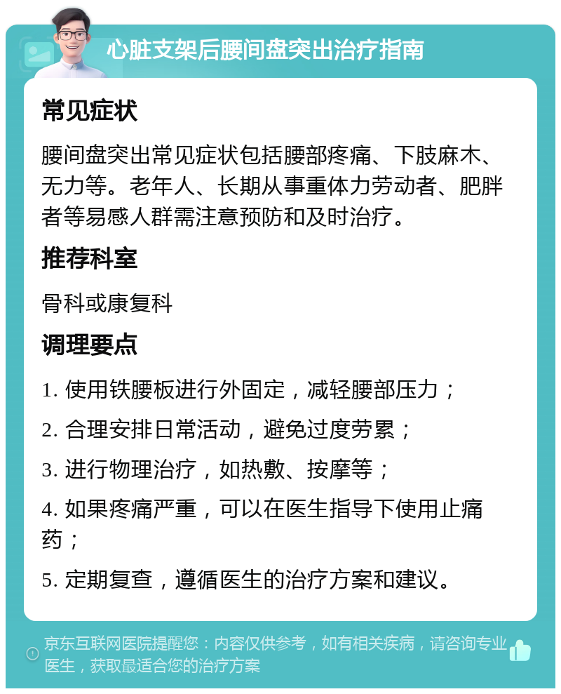 心脏支架后腰间盘突出治疗指南 常见症状 腰间盘突出常见症状包括腰部疼痛、下肢麻木、无力等。老年人、长期从事重体力劳动者、肥胖者等易感人群需注意预防和及时治疗。 推荐科室 骨科或康复科 调理要点 1. 使用铁腰板进行外固定，减轻腰部压力； 2. 合理安排日常活动，避免过度劳累； 3. 进行物理治疗，如热敷、按摩等； 4. 如果疼痛严重，可以在医生指导下使用止痛药； 5. 定期复查，遵循医生的治疗方案和建议。