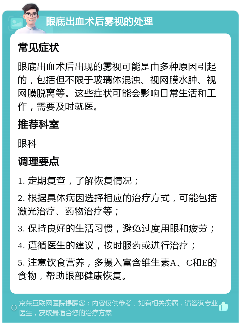 眼底出血术后雾视的处理 常见症状 眼底出血术后出现的雾视可能是由多种原因引起的，包括但不限于玻璃体混浊、视网膜水肿、视网膜脱离等。这些症状可能会影响日常生活和工作，需要及时就医。 推荐科室 眼科 调理要点 1. 定期复查，了解恢复情况； 2. 根据具体病因选择相应的治疗方式，可能包括激光治疗、药物治疗等； 3. 保持良好的生活习惯，避免过度用眼和疲劳； 4. 遵循医生的建议，按时服药或进行治疗； 5. 注意饮食营养，多摄入富含维生素A、C和E的食物，帮助眼部健康恢复。