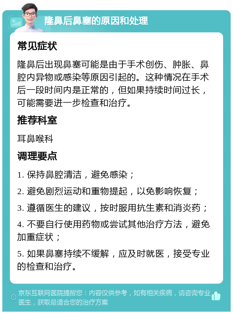 隆鼻后鼻塞的原因和处理 常见症状 隆鼻后出现鼻塞可能是由于手术创伤、肿胀、鼻腔内异物或感染等原因引起的。这种情况在手术后一段时间内是正常的，但如果持续时间过长，可能需要进一步检查和治疗。 推荐科室 耳鼻喉科 调理要点 1. 保持鼻腔清洁，避免感染； 2. 避免剧烈运动和重物提起，以免影响恢复； 3. 遵循医生的建议，按时服用抗生素和消炎药； 4. 不要自行使用药物或尝试其他治疗方法，避免加重症状； 5. 如果鼻塞持续不缓解，应及时就医，接受专业的检查和治疗。