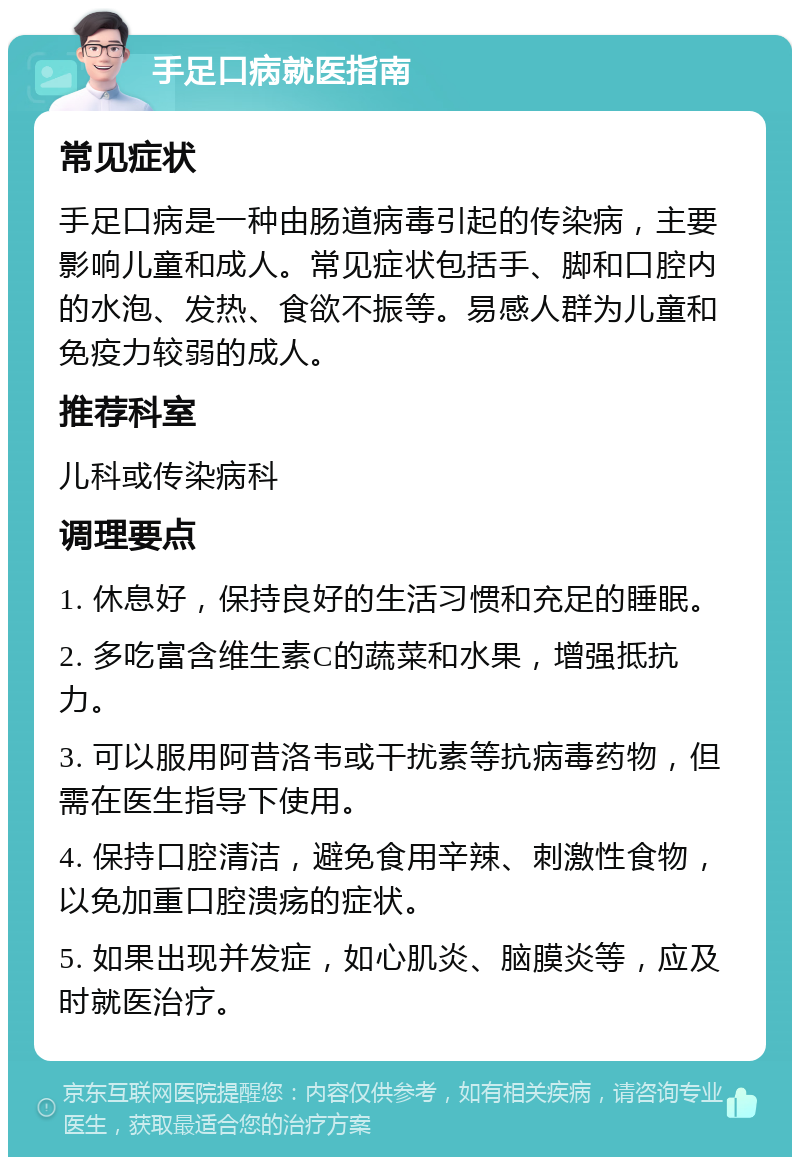 手足口病就医指南 常见症状 手足口病是一种由肠道病毒引起的传染病，主要影响儿童和成人。常见症状包括手、脚和口腔内的水泡、发热、食欲不振等。易感人群为儿童和免疫力较弱的成人。 推荐科室 儿科或传染病科 调理要点 1. 休息好，保持良好的生活习惯和充足的睡眠。 2. 多吃富含维生素C的蔬菜和水果，增强抵抗力。 3. 可以服用阿昔洛韦或干扰素等抗病毒药物，但需在医生指导下使用。 4. 保持口腔清洁，避免食用辛辣、刺激性食物，以免加重口腔溃疡的症状。 5. 如果出现并发症，如心肌炎、脑膜炎等，应及时就医治疗。