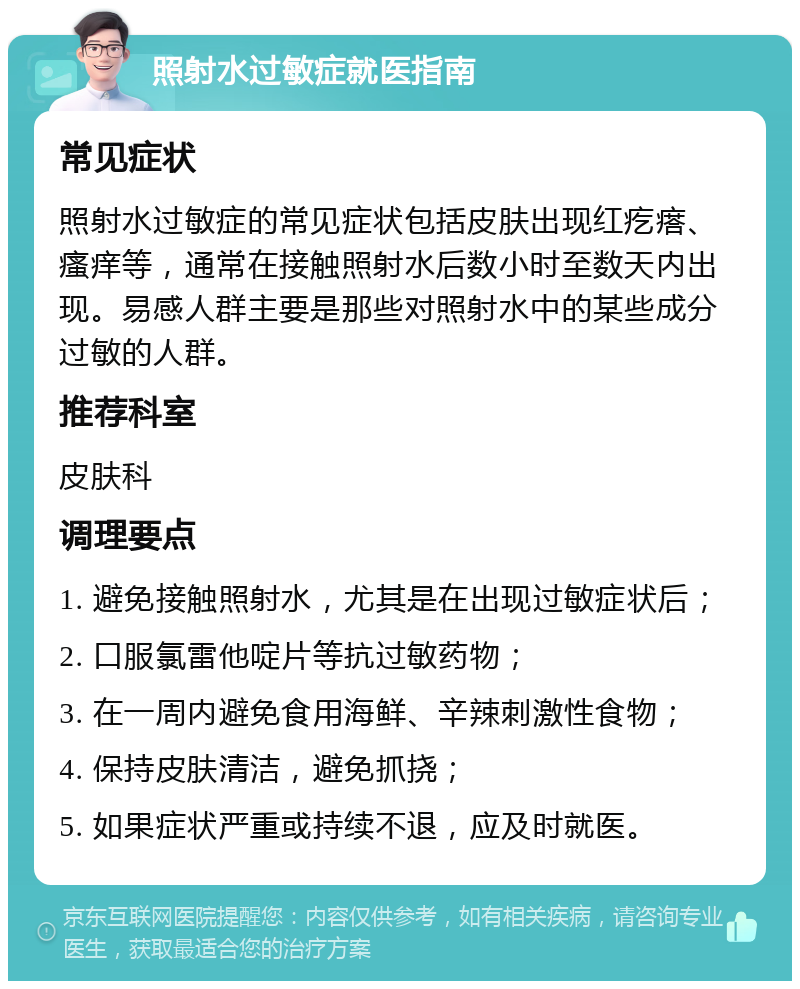 照射水过敏症就医指南 常见症状 照射水过敏症的常见症状包括皮肤出现红疙瘩、瘙痒等，通常在接触照射水后数小时至数天内出现。易感人群主要是那些对照射水中的某些成分过敏的人群。 推荐科室 皮肤科 调理要点 1. 避免接触照射水，尤其是在出现过敏症状后； 2. 口服氯雷他啶片等抗过敏药物； 3. 在一周内避免食用海鲜、辛辣刺激性食物； 4. 保持皮肤清洁，避免抓挠； 5. 如果症状严重或持续不退，应及时就医。