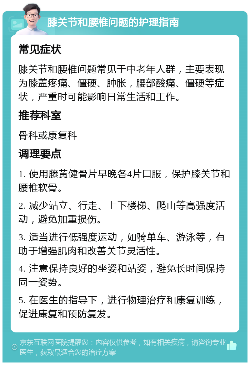 膝关节和腰椎问题的护理指南 常见症状 膝关节和腰椎问题常见于中老年人群，主要表现为膝盖疼痛、僵硬、肿胀，腰部酸痛、僵硬等症状，严重时可能影响日常生活和工作。 推荐科室 骨科或康复科 调理要点 1. 使用藤黄健骨片早晚各4片口服，保护膝关节和腰椎软骨。 2. 减少站立、行走、上下楼梯、爬山等高强度活动，避免加重损伤。 3. 适当进行低强度运动，如骑单车、游泳等，有助于增强肌肉和改善关节灵活性。 4. 注意保持良好的坐姿和站姿，避免长时间保持同一姿势。 5. 在医生的指导下，进行物理治疗和康复训练，促进康复和预防复发。