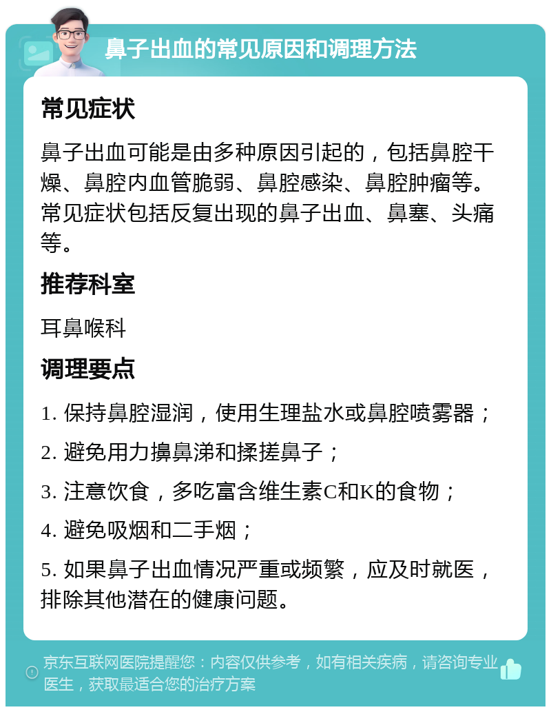 鼻子出血的常见原因和调理方法 常见症状 鼻子出血可能是由多种原因引起的，包括鼻腔干燥、鼻腔内血管脆弱、鼻腔感染、鼻腔肿瘤等。常见症状包括反复出现的鼻子出血、鼻塞、头痛等。 推荐科室 耳鼻喉科 调理要点 1. 保持鼻腔湿润，使用生理盐水或鼻腔喷雾器； 2. 避免用力擤鼻涕和揉搓鼻子； 3. 注意饮食，多吃富含维生素C和K的食物； 4. 避免吸烟和二手烟； 5. 如果鼻子出血情况严重或频繁，应及时就医，排除其他潜在的健康问题。