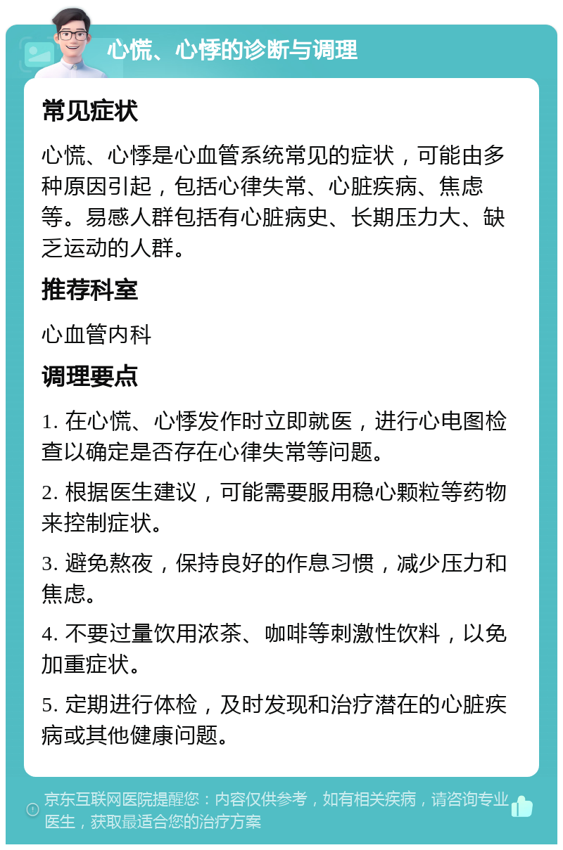 心慌、心悸的诊断与调理 常见症状 心慌、心悸是心血管系统常见的症状，可能由多种原因引起，包括心律失常、心脏疾病、焦虑等。易感人群包括有心脏病史、长期压力大、缺乏运动的人群。 推荐科室 心血管内科 调理要点 1. 在心慌、心悸发作时立即就医，进行心电图检查以确定是否存在心律失常等问题。 2. 根据医生建议，可能需要服用稳心颗粒等药物来控制症状。 3. 避免熬夜，保持良好的作息习惯，减少压力和焦虑。 4. 不要过量饮用浓茶、咖啡等刺激性饮料，以免加重症状。 5. 定期进行体检，及时发现和治疗潜在的心脏疾病或其他健康问题。