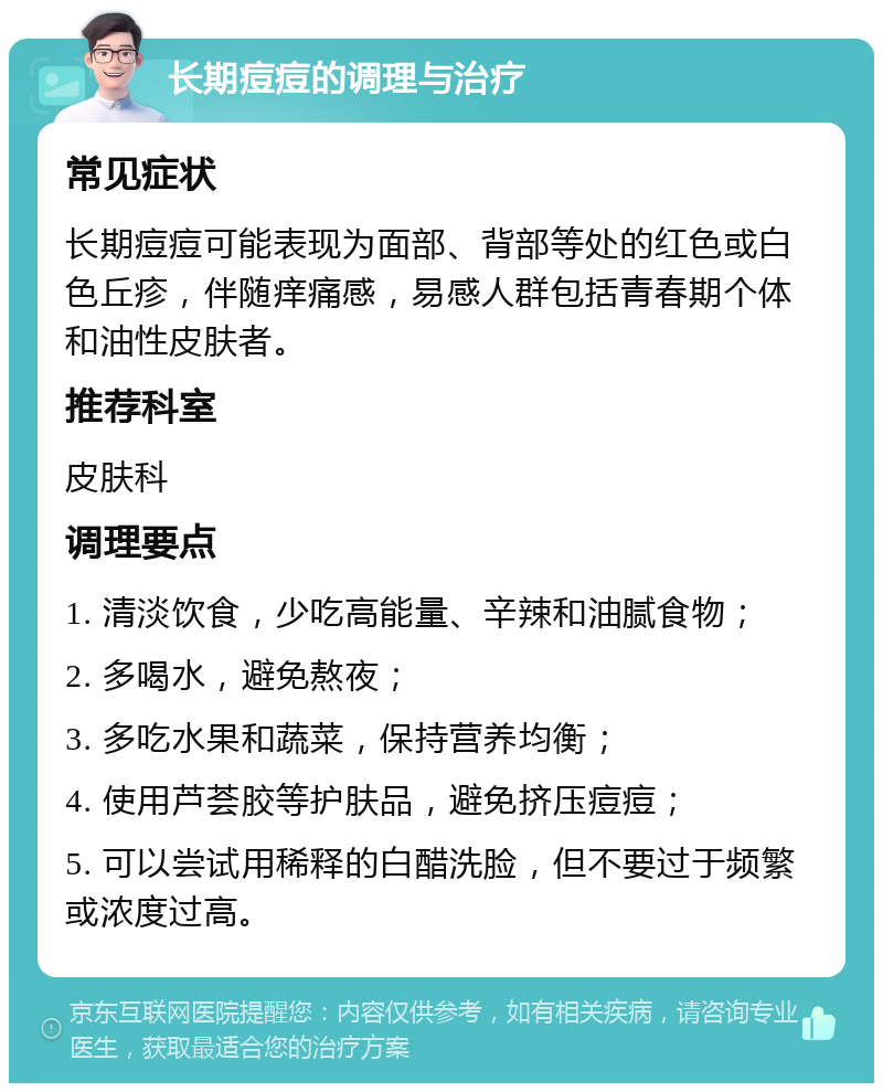 长期痘痘的调理与治疗 常见症状 长期痘痘可能表现为面部、背部等处的红色或白色丘疹，伴随痒痛感，易感人群包括青春期个体和油性皮肤者。 推荐科室 皮肤科 调理要点 1. 清淡饮食，少吃高能量、辛辣和油腻食物； 2. 多喝水，避免熬夜； 3. 多吃水果和蔬菜，保持营养均衡； 4. 使用芦荟胶等护肤品，避免挤压痘痘； 5. 可以尝试用稀释的白醋洗脸，但不要过于频繁或浓度过高。