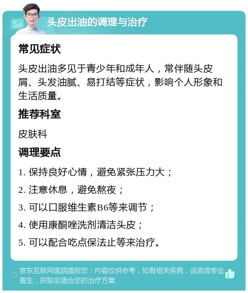 头皮出油的调理与治疗 常见症状 头皮出油多见于青少年和成年人，常伴随头皮屑、头发油腻、易打结等症状，影响个人形象和生活质量。 推荐科室 皮肤科 调理要点 1. 保持良好心情，避免紧张压力大； 2. 注意休息，避免熬夜； 3. 可以口服维生素B6等来调节； 4. 使用康酮唑洗剂清洁头皮； 5. 可以配合吃点保法止等来治疗。