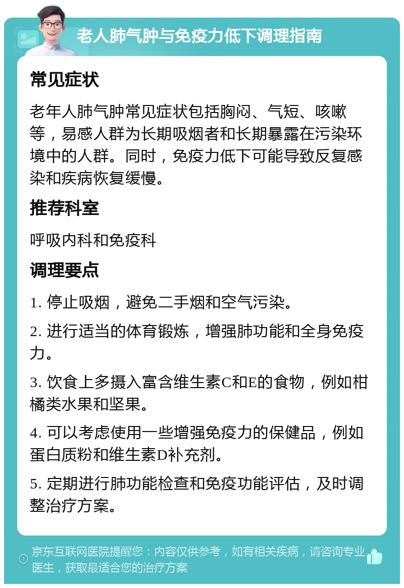 老人肺气肿与免疫力低下调理指南 常见症状 老年人肺气肿常见症状包括胸闷、气短、咳嗽等，易感人群为长期吸烟者和长期暴露在污染环境中的人群。同时，免疫力低下可能导致反复感染和疾病恢复缓慢。 推荐科室 呼吸内科和免疫科 调理要点 1. 停止吸烟，避免二手烟和空气污染。 2. 进行适当的体育锻炼，增强肺功能和全身免疫力。 3. 饮食上多摄入富含维生素C和E的食物，例如柑橘类水果和坚果。 4. 可以考虑使用一些增强免疫力的保健品，例如蛋白质粉和维生素D补充剂。 5. 定期进行肺功能检查和免疫功能评估，及时调整治疗方案。